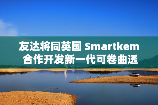 友达将同英国 Smartkem 合作开发新一代可卷曲透明 Micro LED 屏幕 友达将同英国 Smartkem 合作开发新一代可卷曲透明 Micro LED 屏幕