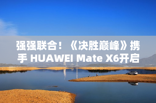 强强联合！《决胜巅峰》携手 HUAWEI Mate X6开启5V5新体验