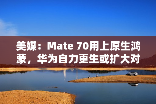 美媒：Mate 70用上原生鸿蒙，华为自力更生或扩大对苹果优势