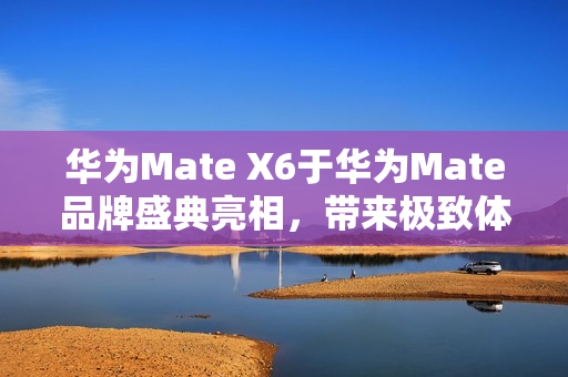 华为Mate X6于华为Mate品牌盛典亮相，带来极致体验升级