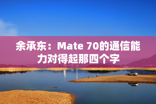 余承东：Mate 70的通信能力对得起那四个字
