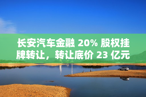 长安汽车金融 20% 股权挂牌转让，转让底价 23 亿元