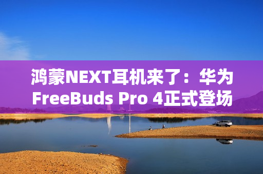 鸿蒙NEXT耳机来了：华为FreeBuds Pro 4正式登场，旗舰体验再次升级