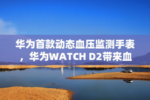 华为首款动态血压监测手表，华为WATCH D2带来血压健康管理新方式