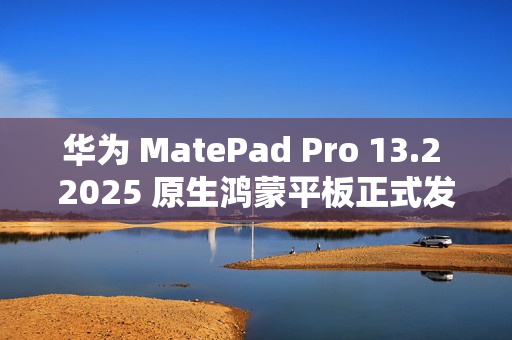 华为 MatePad Pro 13.2 2025 原生鸿蒙平板正式发布：云晰柔光 OLED 柔性屏，5199 元起