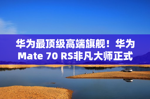 华为最顶级高端旗舰！华为Mate 70 RS非凡大师正式发布：11999元起