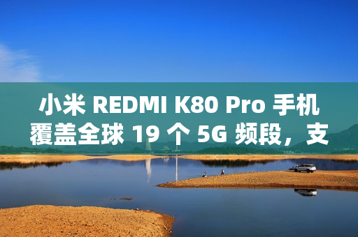 小米 REDMI K80 Pro 手机覆盖全球 19 个 5G 频段，支持 160+ 国家和地区