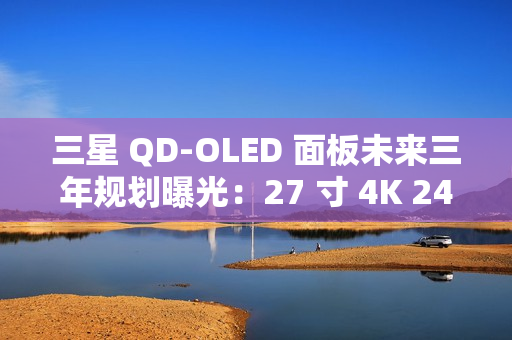 三星 QD-OLED 面板未来三年规划曝光：27 寸 4K 240Hz 电竞显示器预计明年一季度上市