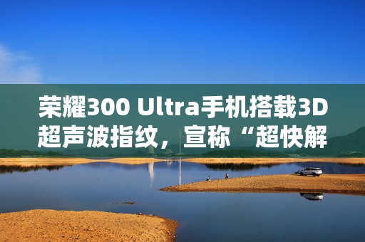 荣耀300 Ultra手机搭载3D超声波指纹，宣称“超快解锁，湿手无忧”