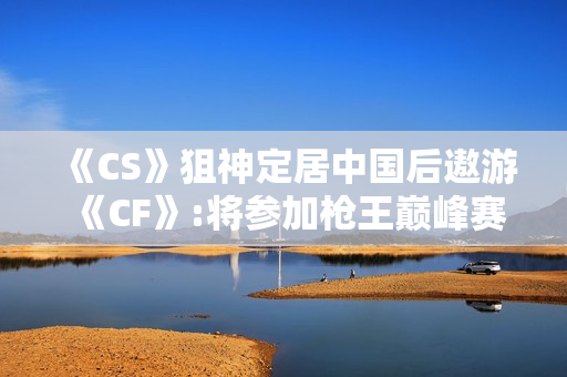 《CS》狙神定居中国后遨游《CF》:将参加枪王巅峰赛