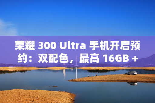 荣耀 300 Ultra 手机开启预约：双配色，最高 16GB + 1TB 规格版本
