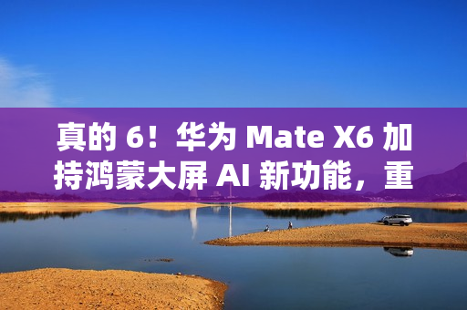 真的 6！华为 Mate X6 加持鸿蒙大屏 AI 新功能，重塑智能交互体验