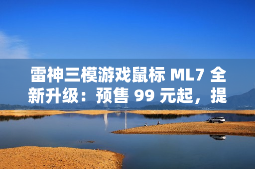 雷神三模游戏鼠标 ML7 全新升级：预售 99 元起，提供增程版