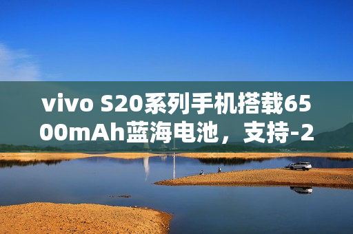 vivo S20系列手机搭载6500mAh蓝海电池，支持-20℃抗低温