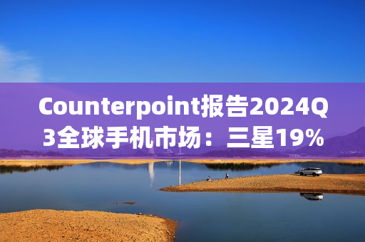 Counterpoint报告2024Q3全球手机市场：三星19%、苹果17%、小米14%