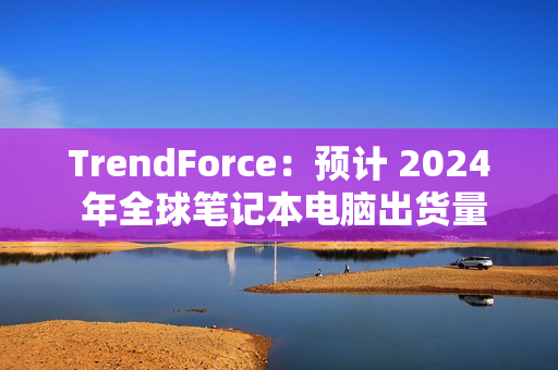 TrendForce：预计 2024 年全球笔记本电脑出货量为 1.74 亿台，同比增长 3.9%