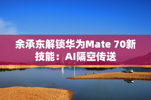 余承东解锁华为Mate 70新技能：AI隔空传送