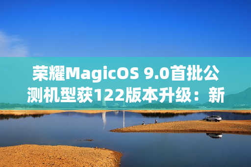 荣耀MagicOS 9.0首批公测机型获122版本升级：新增支持第三方应用通话录音、闭眼修复等功能
