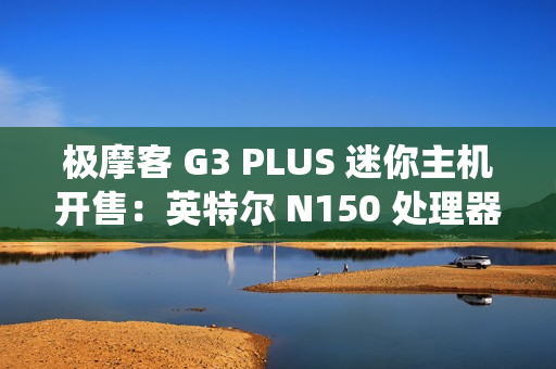 极摩客 G3 PLUS 迷你主机开售：英特尔 N150 处理器，准系统 569 元