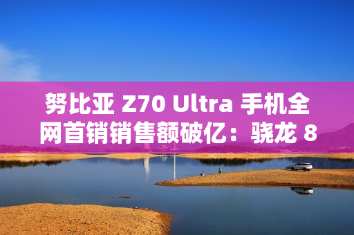 努比亚 Z70 Ultra 手机全网首销销售额破亿：骁龙 8 至尊版，售价 4599 元起