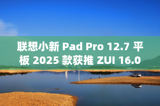 联想小新 Pad Pro 12.7 平板 2025 款获推 ZUI 16.0.20.041 稳定版：新增 TypeC 联网等功能