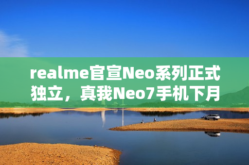 realme官宣Neo系列正式独立,真我Neo7手机下月见 realme官宣Neo系列正式独立,真我Neo7手机下月见