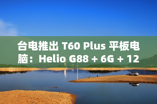 台电推出 T60 Plus 平板电脑：Helio G88 + 6G + 128G 售 789 元
