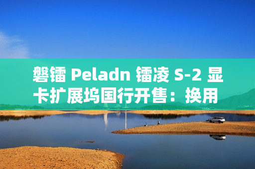 磐镭 Peladn 镭凌 S-2 显卡扩展坞国行开售：换用 OCuLink 接口，587 元