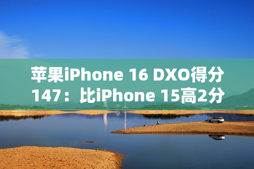 苹果iPhone 16 DXO得分147：比iPhone 15高2分