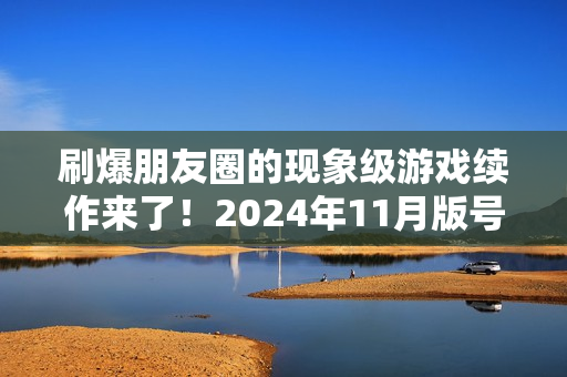 刷爆朋友圈的现象级游戏续作来了！2024年11月版号中那些值得关注的游戏
