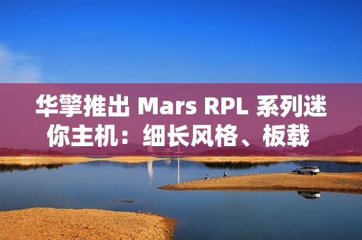华擎推出 Mars RPL 系列迷你主机：细长风格、板载 12/13 代英特尔酷睿处理器