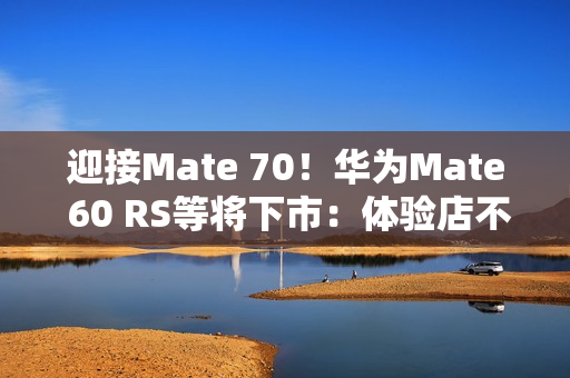 迎接Mate 70!华为Mate 60 RS等将下市:体验店不再陈列 迎接Mate 70!华为Mate 60 RS等将下市:体验店不再陈列