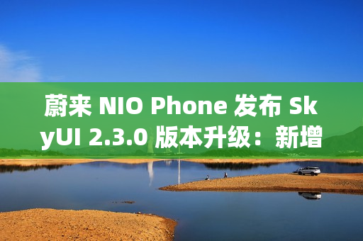 蔚来 NIO Phone 发布 SkyUI 2.3.0 版本升级：新增与苹果 iPhone、华为手机互传照片或文件功能