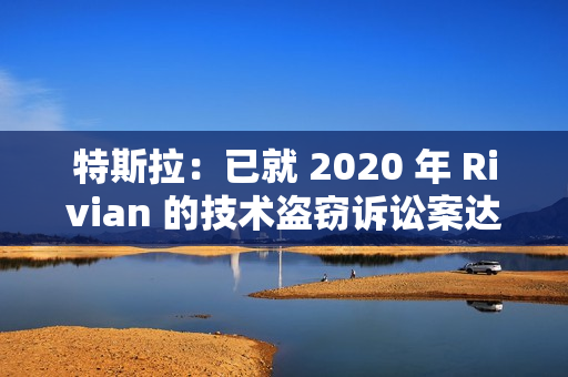 特斯拉：已就 2020 年 Rivian 的技术盗窃诉讼案达成“有条件”和解