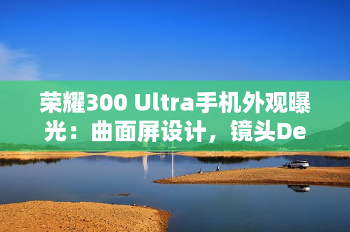 荣耀300 Ultra手机外观曝光：曲面屏设计，镜头Deco印有红色标识