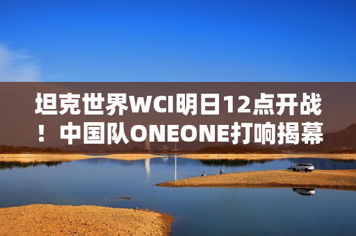 坦克世界WCI明日12点开战！中国队ONEONE打响揭幕战
