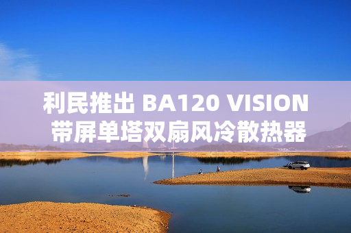 利民推出 BA120 VISION 带屏单塔双扇风冷散热器，289 元