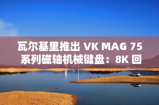 瓦尔基里推出 VK MAG 75 系列磁轴机械键盘：8K 回报率有线单模，149 元起