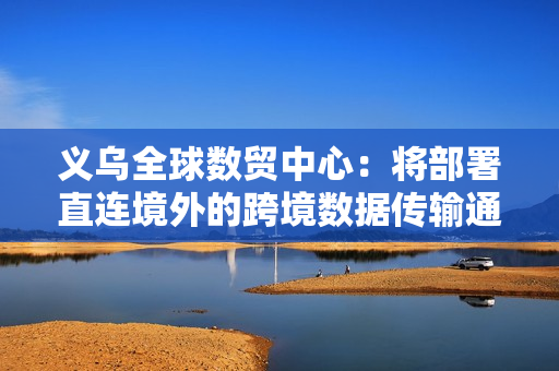 义乌全球数贸中心：将部署直连境外的跨境数据传输通道，与华为等合作引入 Wi-Fi 7 等技术