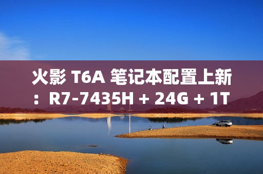 火影 T6A 笔记本配置上新：R7-7435H + 24G + 1T + RTX4070 售 6399 元