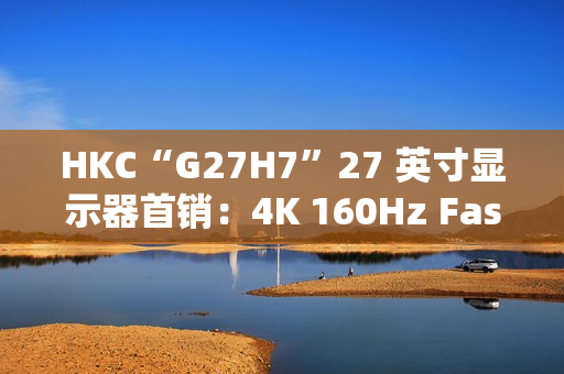 HKC“G27H7”27 英寸显示器首销：4K 160Hz Fast IPS、400 尼特亮度，1499 元