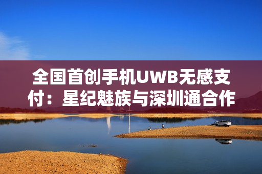 全国首创手机UWB无感支付:星纪魅族与深圳通合作,云巴一号线过闸门不用掏手机 全国首创手机UWB无感支付:星纪魅族与深圳通合作,云巴一号线过闸门不用掏手机