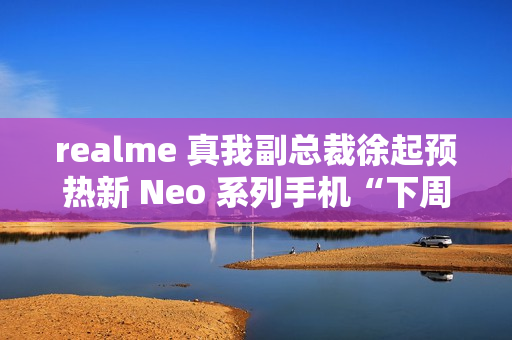 realme 真我副总裁徐起预热新 Neo 系列手机“下周见”