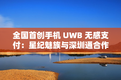 全国首创手机 UWB 无感支付：星纪魅族与深圳通合作，云巴一号线过闸门不用掏手机
