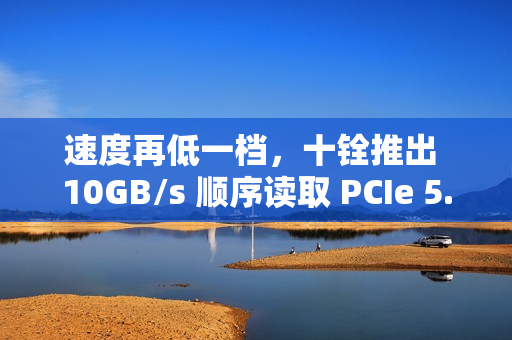 速度再低一档，十铨推出 10GB/s 顺序读取 PCIe 5.0 固态硬盘 T-FORCE GA PRO