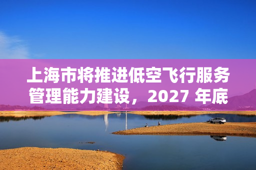上海市将推进低空飞行服务管理能力建设，2027 年底前累计划设相应航线不少于 400 条