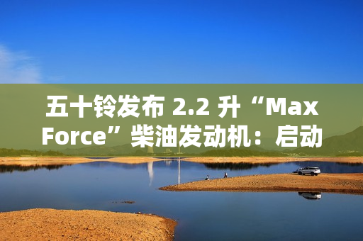 五十铃发布 2.2 升“MaxForce”柴油发动机:启动转矩提升 56%、燃油效率提升 10% 五十铃发布 2.2 升“MaxForce”柴油发动机:启动转矩提升 56%、燃油效率提升 10%