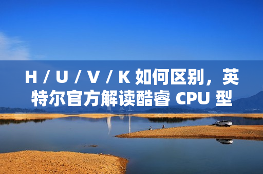 H / U / V / K 如何区别，英特尔官方解读酷睿 CPU 型号后缀含义