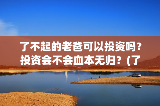 了不起的老爸可以投资吗？投资会不会血本无归？(了不起的老爸咋样)