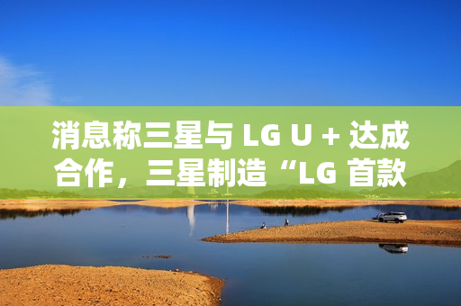 消息称三星与 LG U + 达成合作,三星制造“LG 首款 AI 手机”最早明年问世 消息称三星与 LG U + 达成合作,三星制造“LG 首款 AI 手机”最早明年问世